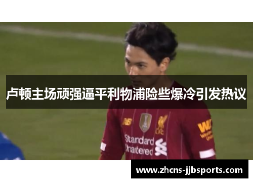 卢顿主场顽强逼平利物浦险些爆冷引发热议 卢顿主场顽强逼平利物浦险些爆冷引发热议