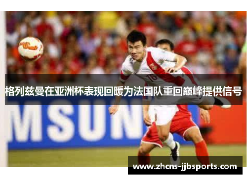格列兹曼在亚洲杯表现回暖为法国队重回巅峰提供信号